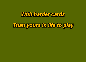 With harder cards

Than yours in life to play