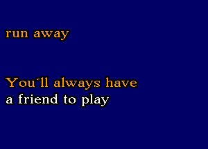 run away

You'll always have
a friend to play