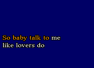 So baby talk to me
like lovers do