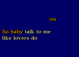 'OU

So baby talk to me
like lovers do