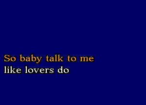 So baby talk to me
like lovers do