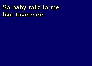 So baby talk to me
like lovers d0