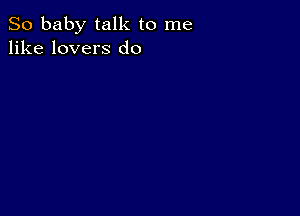 So baby talk to me
like lovers d0