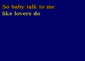 So baby talk to me
like lovers d0