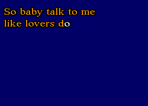 So baby talk to me
like lovers d0