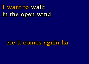 I want to walk
in the open wind

are it comes again ha