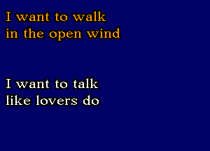 I want to walk
in the open wind

I want to talk
like lovers do