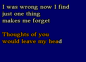 I was wrong now I find
just one thing
makes me forget

Thoughts of you
would leave my head