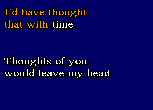 I'd have thought
that with time

Thoughts of you
would leave my head