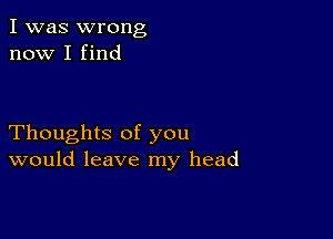 I was wrong
now I find

Thoughts of you
would leave my head