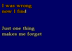 I was wrong
now I find

Just one thing
makes me forget