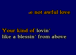 .e not awful love

Your kind of lovin'
like a blessin from above