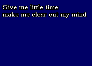 Give me little time
make me clear out my mind