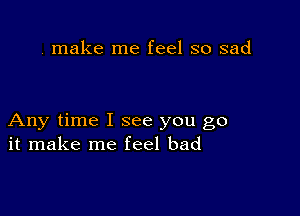 . make me feel so sad

Any time I see you go
it make me feel bad