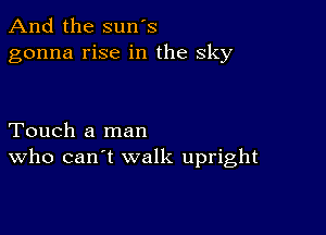 And the sun's
gonna rise in the sky

Touch a man
who can't walk upright