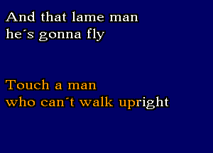 And that lame man
he's gonna fly

Touch a man
who can't walk upright