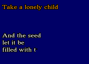 Take a lonely child

And the seed
let it be
filled with t