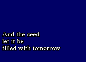 And the seed
let it be
filled with tomorrow