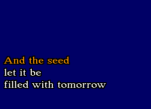 And the seed
let it be
filled with tomorrow