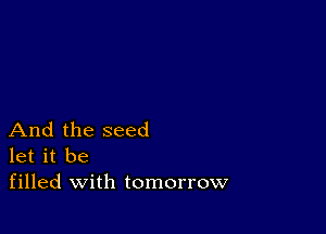 And the seed
let it be
filled with tomorrow