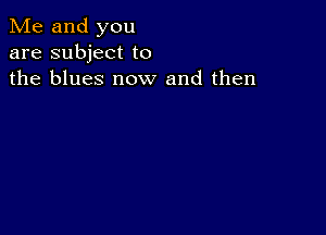 Me and you
are subject to
the blues now and then