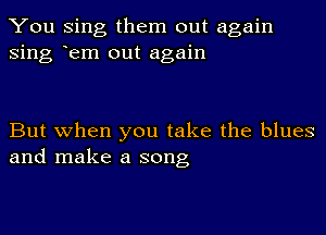 You Sing them out again
Sing em out again

But when you take the blues
and make a song