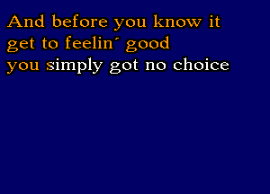 And before you know it
get to feelin' good
you Simply got no choice