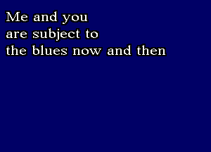 Me and you
are subject to
the blues now and then