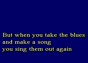 But when you take the blues
and make a song
you sing them out again