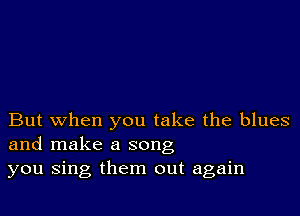 But when you take the blues
and make a song
you sing them out again