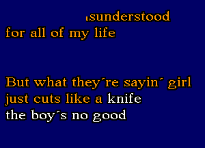 .sunderstood
for all of my life

But what they're sayin' girl
just cuts like a knife
the boys no good