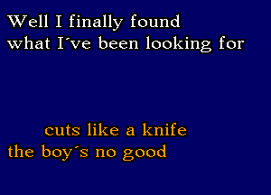 XVell I finally found
what I've been looking for

cuts like a knife
the boys no good