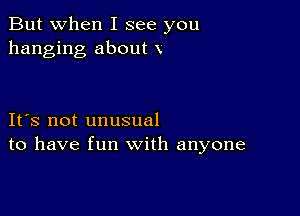 But when I see you
hanging about x

IFS not unusual
to have fun with anyone