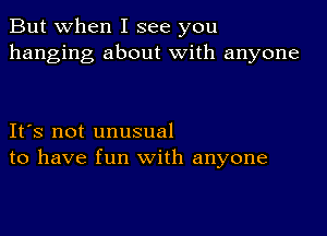 But when I see you
hanging about with anyone

IFS not unusual
to have fun with anyone