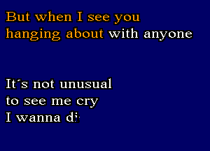 But when I see you
hanging about with anyone

IFS not unusual
to see me cry
I wanna d