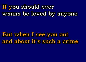 If you should ever
wanna be loved by anyone

But when I see you out
and about it's such a crime