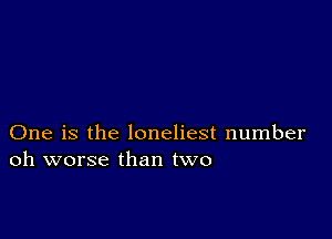 One is the loneliest number
oh worse than two