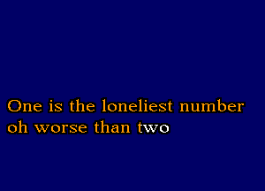 One is the loneliest number
oh worse than two