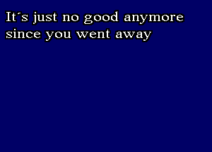 It's just no good anymore
since you went away