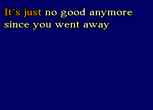 It's just no good anymore
since you went away