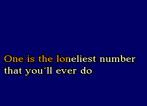 One is the loneliest number
that you'll ever do