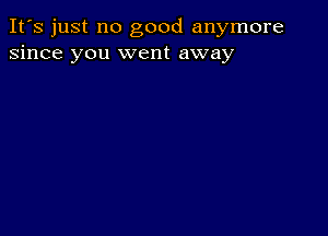 It's just no good anymore
since you went away