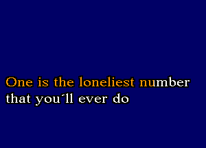 One is the loneliest number
that you'll ever do