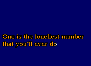 One is the loneliest number
that you'll ever do