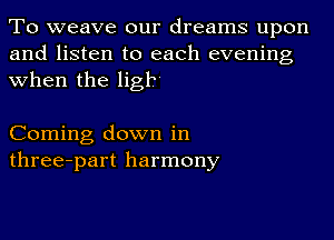 To weave our dreams upon
and listen to each evening
when the ligr

Coming down in
three-part harmony