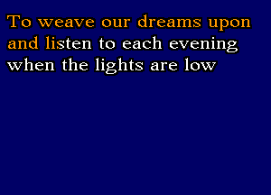 To weave our dreams upon
and listen to each evening
when the lights are low