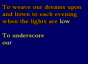 To weave our dreams upon
and listen to each evening
when the lights are low

To underscore
our