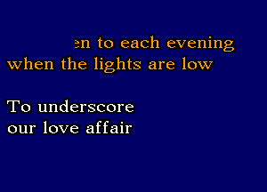 an to each evening
when the lights are low

To underscore
our love affair