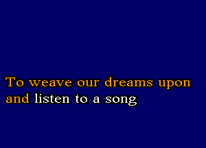 To weave our dreams upon
and listen to a song,