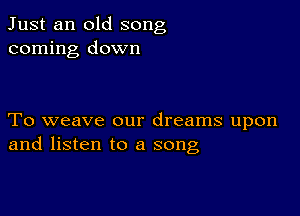 Just an old song
coming down

To weave our dreams upon
and listen to a song